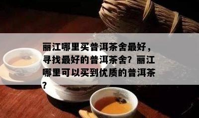 丽江哪里买普洱茶舍更好，寻找更好的普洱茶舍？丽江哪里可以买到优质的普洱茶？