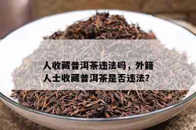 人收藏普洱茶违法吗，外籍人士收藏普洱茶是否违法？