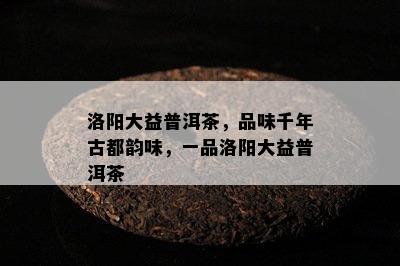 洛阳大益普洱茶，品味千年古都韵味，一品洛阳大益普洱茶