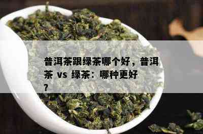 普洱茶跟绿茶哪个好，普洱茶 vs 绿茶：哪种更好？