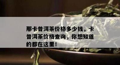 那卡普洱茶价格多少钱，卡普洱茶价格查询，你想知道的都在这里！