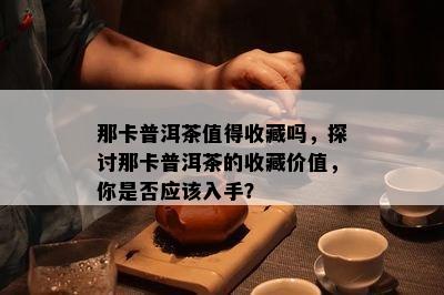 那卡普洱茶值得收藏吗，探讨那卡普洱茶的收藏价值，你是否应该入手？