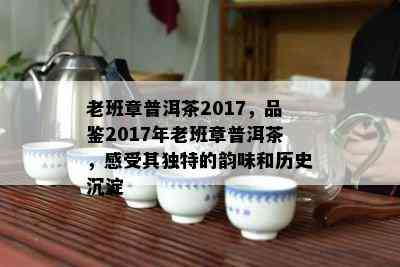 老班章普洱茶2017，品鉴2017年老班章普洱茶，感受其独特的韵味和历史沉淀