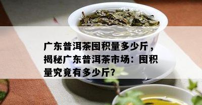 广东普洱茶囤积量多少斤，揭秘广东普洱茶市场：囤积量究竟有多少斤？