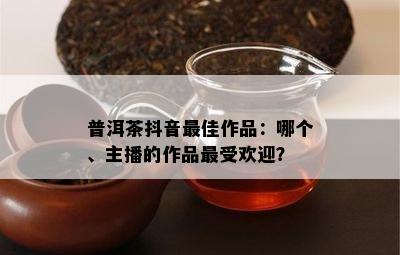 普洱茶抖音更佳作品：哪个、主播的作品更受欢迎？