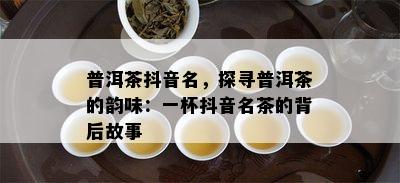 普洱茶抖音名，探寻普洱茶的韵味：一杯抖音名茶的背后故事