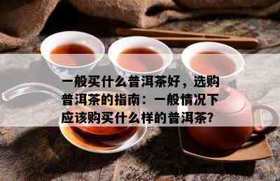 一般买什么普洱茶好，选购普洱茶的指南：一般情况下应该购买什么样的普洱茶？