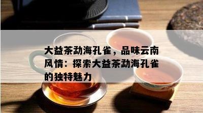 大益茶勐海孔雀，品味云南风情：探索大益茶勐海孔雀的独特魅力