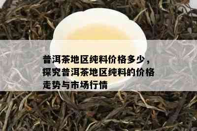 普洱茶地区纯料价格多少，探究普洱茶地区纯料的价格走势与市场行情