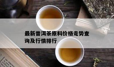 最新普洱茶原料价格走势查询及行情排行