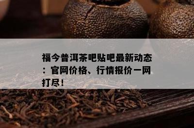 福今普洱茶吧贴吧最新动态：官网价格、行情报价一网打尽！