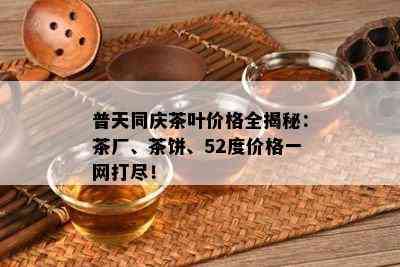 普天同庆茶叶价格全揭秘：茶厂、茶饼、52度价格一网打尽！