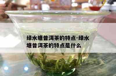 绿水塘普洱茶的特点-绿水塘普洱茶的特点是什么