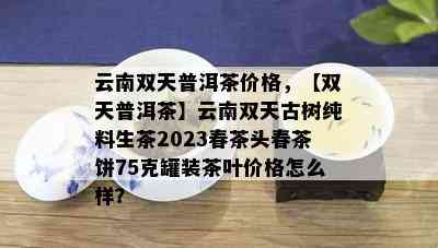 云南双天普洱茶价格，【双天普洱茶】云南双天古树纯料生茶2023春茶头春茶饼75克罐装茶叶价格怎么样？