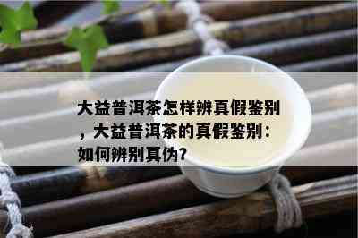 大益普洱茶怎样辨真假鉴别，大益普洱茶的真假鉴别：如何辨别真伪？