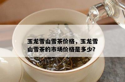 玉龙雪山雪茶价格，玉龙雪山雪茶的市场价格是多少？