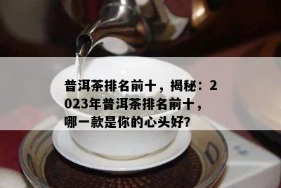 普洱茶排名前十，揭秘：2023年普洱茶排名前十，哪一款是你的心头好？