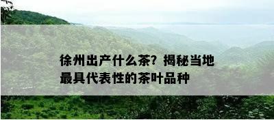 徐州出产什么茶？揭秘当地更具代表性的茶叶品种