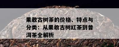 果敢古树茶的价格、特点与分类：从果敢古树红茶到普洱茶全解析