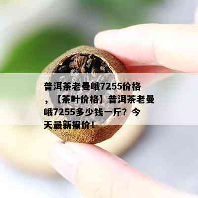 普洱茶老曼峨7255价格，【茶叶价格】普洱茶老曼峨7255多少钱一斤？今天最新报价！