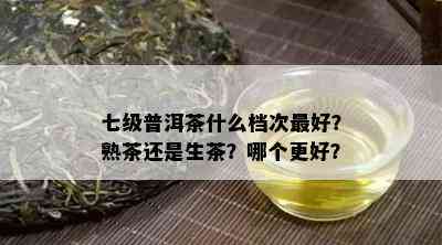 七级普洱茶什么档次更好？熟茶还是生茶？哪个更好？