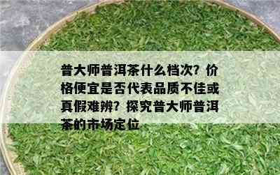 普大师普洱茶什么档次？价格便宜是否代表品质不佳或真假难辨？探究普大师普洱茶的市场定位