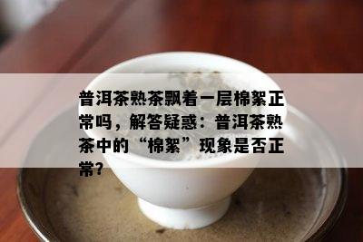 普洱茶熟茶飘着一层棉絮正常吗，解答疑惑：普洱茶熟茶中的“棉絮”现象是否正常？