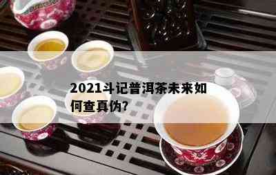 2021斗记普洱茶未来如何查真伪？