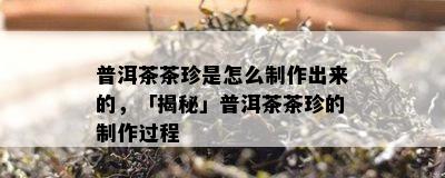 普洱茶茶珍是怎么制作出来的，「揭秘」普洱茶茶珍的制作过程