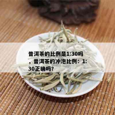 普洱茶的比例是1:30吗，普洱茶的冲泡比例：1:30正确吗？