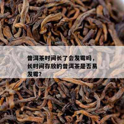 普洱茶时间长了会发霉吗，长时间存放的普洱茶是否易发霉？