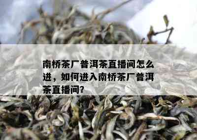 南桥茶厂普洱茶直播间怎么进，如何进入南桥茶厂普洱茶直播间？