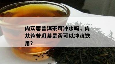 肉苁蓉普洱茶可冲水吗，肉苁蓉普洱茶是否可以冲水饮用？