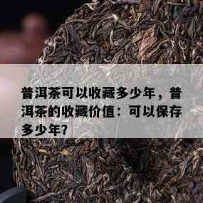 普洱茶可以收藏多少年，普洱茶的收藏价值：可以保存多少年？