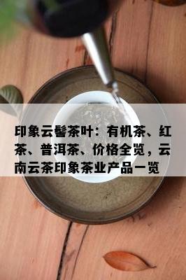 印象云髻茶叶：有机茶、红茶、普洱茶、价格全览，云南云茶印象茶业产品一览