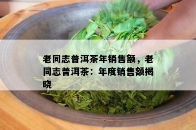 老同志普洱茶年销售额，老同志普洱茶：年度销售额揭晓