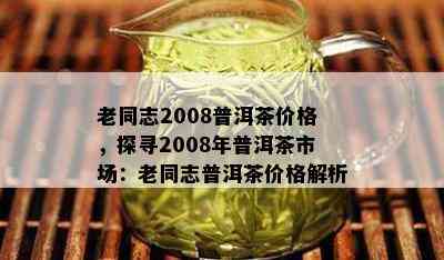 老同志2008普洱茶价格，探寻2008年普洱茶市场：老同志普洱茶价格解析