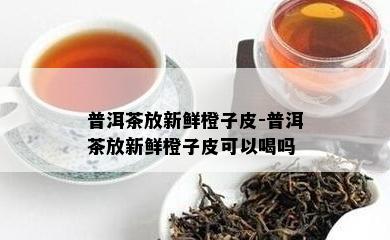 普洱茶放新鲜橙子皮-普洱茶放新鲜橙子皮可以喝吗