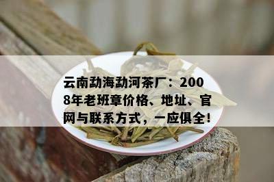 云南勐海勐河茶厂：2008年老班章价格、地址、官网与联系方式，一应俱全！