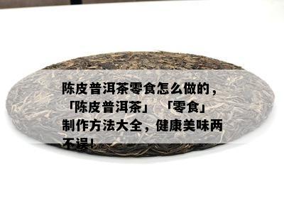 陈皮普洱茶零食怎么做的，「陈皮普洱茶」 「零食」制作方法大全，健康美味两不误！