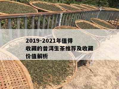 2019-2021年值得收藏的普洱生茶推荐及收藏价值解析