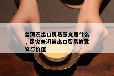 普洱茶出口贸易意义是什么，探究普洱茶出口贸易的意义与价值