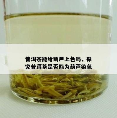 普洱茶能给葫芦上色吗，探究普洱茶是否能为葫芦染色