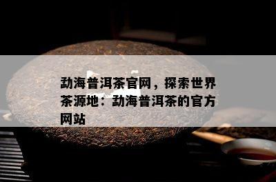 勐海普洱茶官网，探索世界茶源地：勐海普洱茶的官方网站