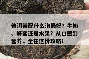 普洱茶配什么泡更好？牛奶、蜂蜜还是水果？从口感到营养，全在这份攻略！