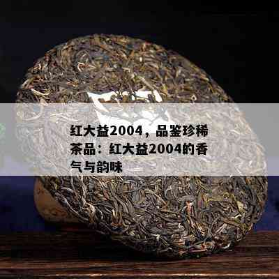 红大益2004，品鉴珍稀茶品：红大益2004的香气与韵味