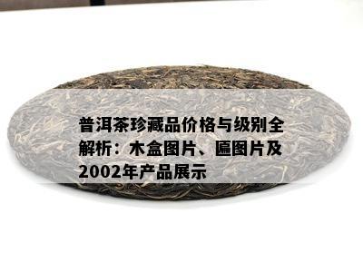 普洱茶珍藏品价格与级别全解析：木盒图片、匾图片及2002年产品展示