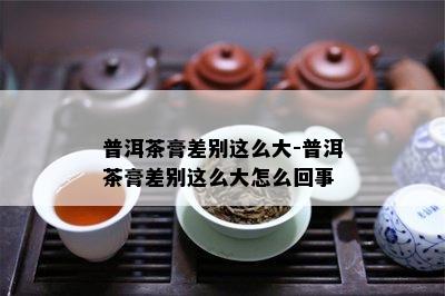 普洱茶膏差别这么大-普洱茶膏差别这么大怎么回事