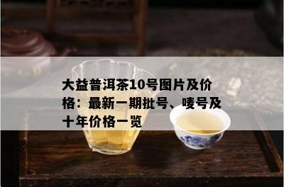 大益普洱茶10号图片及价格：最新一期批号、唛号及十年价格一览