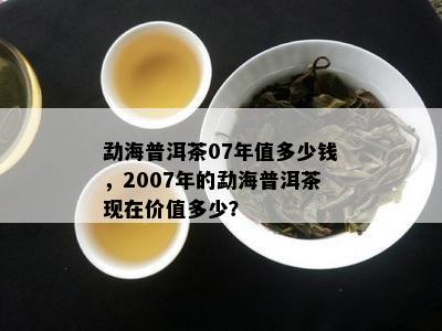 勐海普洱茶07年值多少钱，2007年的勐海普洱茶现在价值多少？